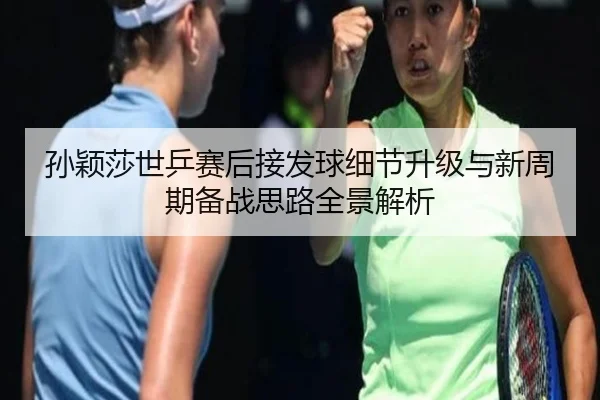 孙颖莎世乒赛后接发球细节升级与新周期备战思路全景解析